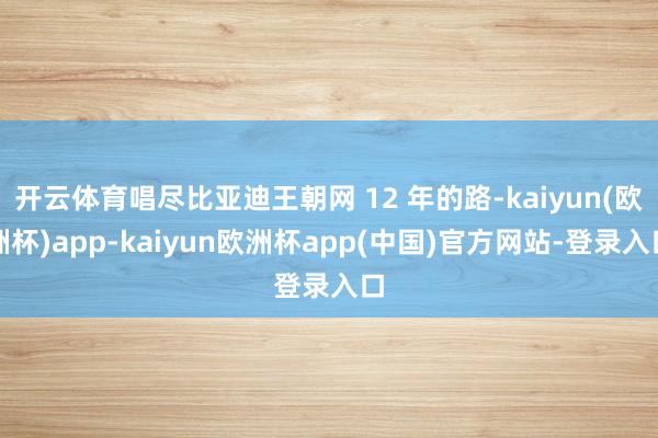 开云体育唱尽比亚迪王朝网 12 年的路-kaiyun(欧洲杯)app-kaiyun欧洲杯app(中国)官方网站-登录入口