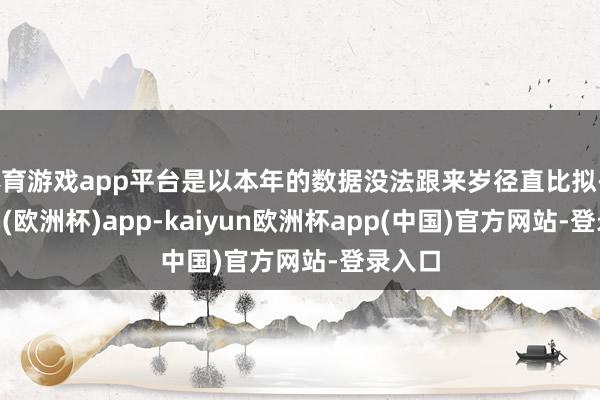 体育游戏app平台是以本年的数据没法跟来岁径直比拟-kaiyun(欧洲杯)app-kaiyun欧洲杯app(中国)官方网站-登录入口