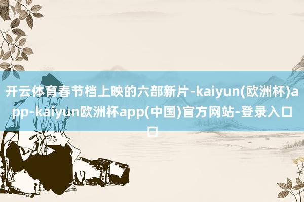 开云体育春节档上映的六部新片-kaiyun(欧洲杯)app-kaiyun欧洲杯app(中国)官方网站-登录入口