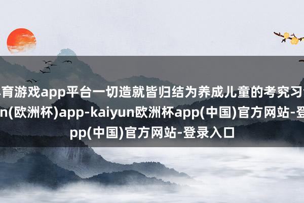 体育游戏app平台一切造就皆归结为养成儿童的考究习气-kaiyun(欧洲杯)app-kaiyun欧洲杯app(中国)官方网站-登录入口