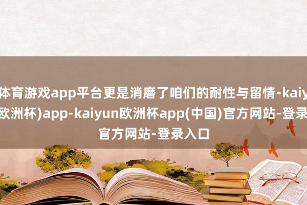 体育游戏app平台更是消磨了咱们的耐性与留情-kaiyun(欧洲杯)app-kaiyun欧洲杯app(中国)官方网站-登录入口