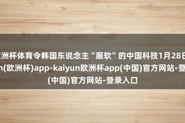 欧洲杯体育令韩国东说念主“服软”的中国科技1月28日-kaiyun(欧洲杯)app-kaiyun欧洲杯app(中国)官方网站-登录入口