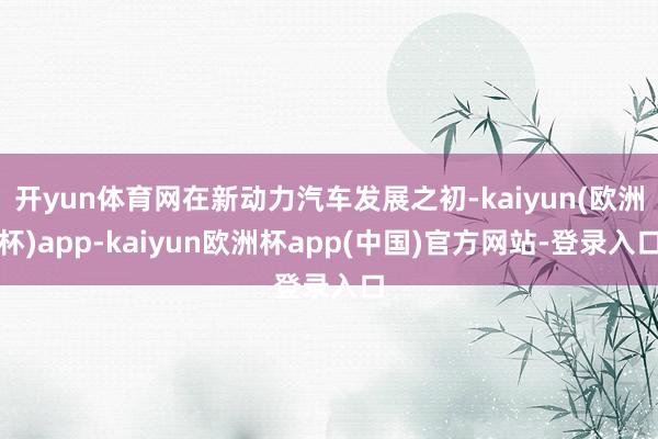 开yun体育网在新动力汽车发展之初-kaiyun(欧洲杯)app-kaiyun欧洲杯app(中国)官方网站-登录入口