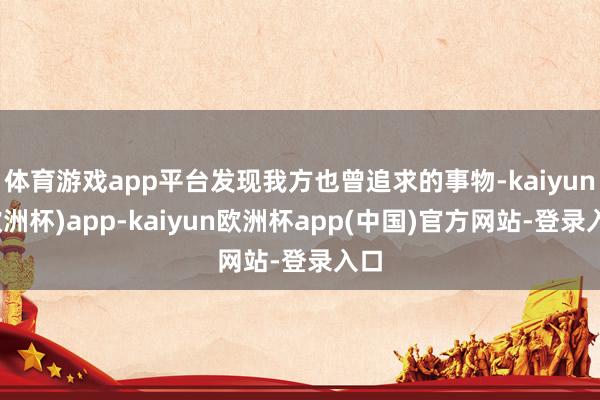 体育游戏app平台发现我方也曾追求的事物-kaiyun(欧洲杯)app-kaiyun欧洲杯app(中国)官方网站-登录入口