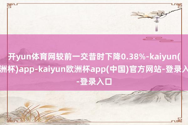 开yun体育网较前一交昔时下降0.38%-kaiyun(欧洲杯)app-kaiyun欧洲杯app(中国)官方网站-登录入口