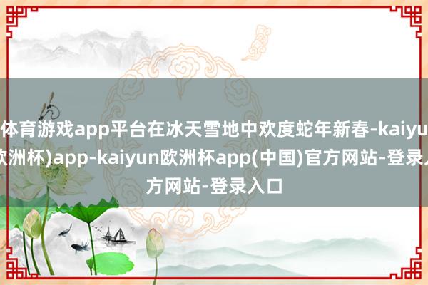 体育游戏app平台在冰天雪地中欢度蛇年新春-kaiyun(欧洲杯)app-kaiyun欧洲杯app(中国)官方网站-登录入口