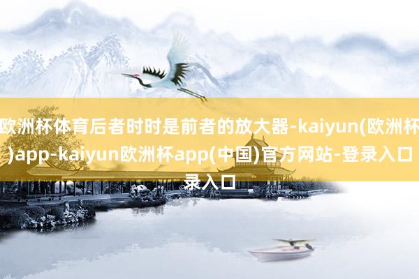 欧洲杯体育后者时时是前者的放大器-kaiyun(欧洲杯)app-kaiyun欧洲杯app(中国)官方网站-登录入口