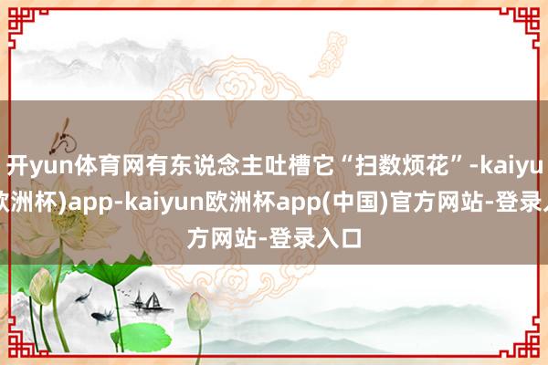 开yun体育网有东说念主吐槽它“扫数烦花”-kaiyun(欧洲杯)app-kaiyun欧洲杯app(中国)官方网站-登录入口