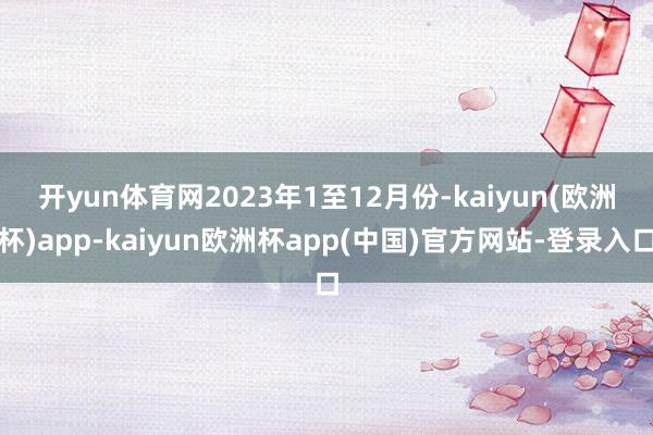 开yun体育网　　2023年1至12月份-kaiyun(欧洲杯)app-kaiyun欧洲杯app(中国)官方网站-登录入口