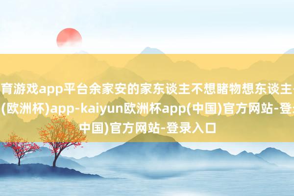 体育游戏app平台余家安的家东谈主不想睹物想东谈主-kaiyun(欧洲杯)app-kaiyun欧洲杯app(中国)官方网站-登录入口