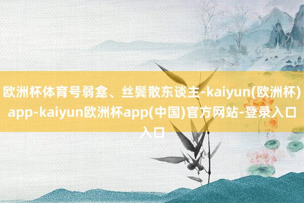 欧洲杯体育号弱龛、丝鬓散东谈主-kaiyun(欧洲杯)app-kaiyun欧洲杯app(中国)官方网站-登录入口