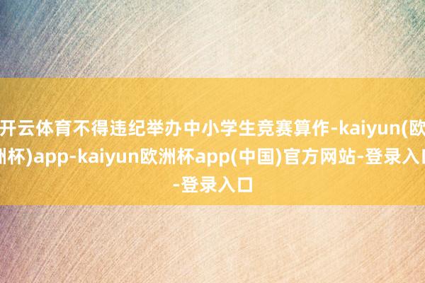 开云体育不得违纪举办中小学生竞赛算作-kaiyun(欧洲杯)app-kaiyun欧洲杯app(中国)官方网站-登录入口