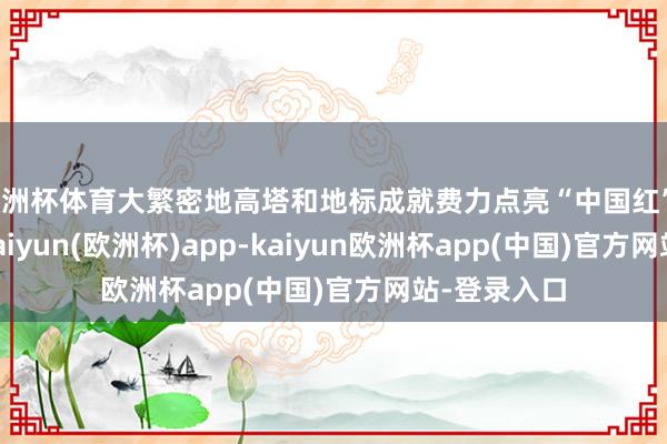 欧洲杯体育大繁密地高塔和地标成就费力点亮“中国红”；7天假期-kaiyun(欧洲杯)app-kaiyun欧洲杯app(中国)官方网站-登录入口