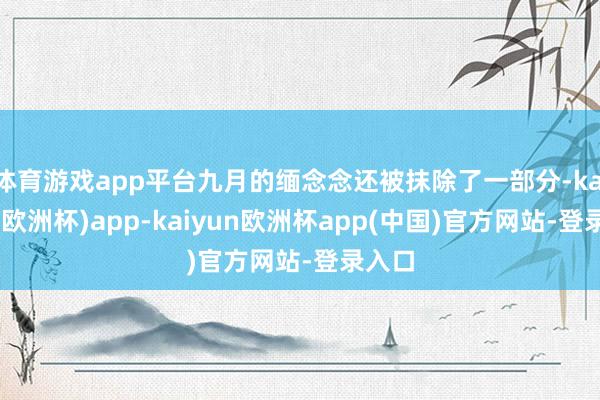 体育游戏app平台九月的缅念念还被抹除了一部分-kaiyun(欧洲杯)app-kaiyun欧洲杯app(中国)官方网站-登录入口