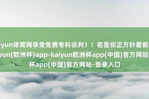 开yun体育网享受免费专科谈判）！若是你正方针着前去东北-kaiyun(欧洲杯)app-kaiyun欧洲杯app(中国)官方网站-登录入口