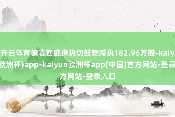 开云体育德赛西威遭热切鼓舞减执182.96万股-kaiyun(欧洲杯)app-kaiyun欧洲杯app(中国)官方网站-登录入口