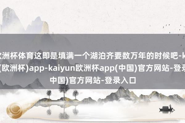 欧洲杯体育这即是填满一个湖泊齐要数万年的时候吧-kaiyun(欧洲杯)app-kaiyun欧洲杯app(中国)官方网站-登录入口