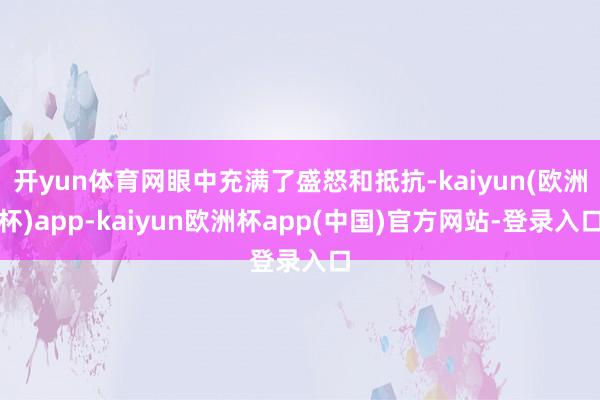 开yun体育网眼中充满了盛怒和抵抗-kaiyun(欧洲杯)app-kaiyun欧洲杯app(中国)官方网站-登录入口