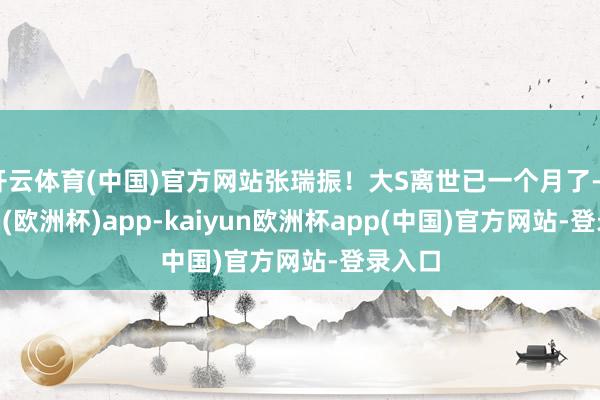 开云体育(中国)官方网站张瑞振！大S离世已一个月了-kaiyun(欧洲杯)app-kaiyun欧洲杯app(中国)官方网站-登录入口