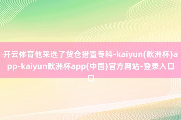 开云体育他采选了货仓措置专科-kaiyun(欧洲杯)app-kaiyun欧洲杯app(中国)官方网站-登录入口