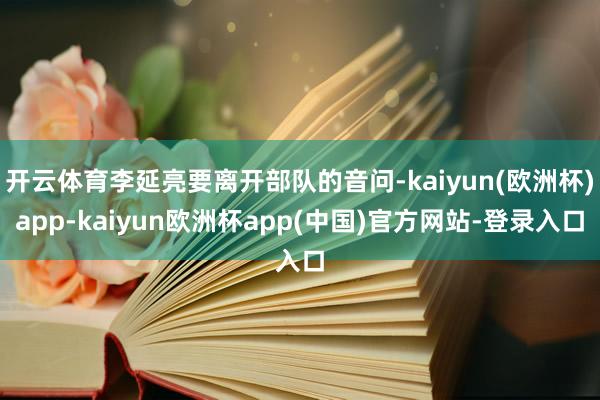 开云体育李延亮要离开部队的音问-kaiyun(欧洲杯)app-kaiyun欧洲杯app(中国)官方网站-登录入口