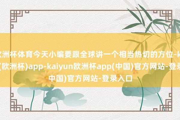 欧洲杯体育今天小编要跟全球讲一个相当热切的方位-kaiyun(欧洲杯)app-kaiyun欧洲杯app(中国)官方网站-登录入口