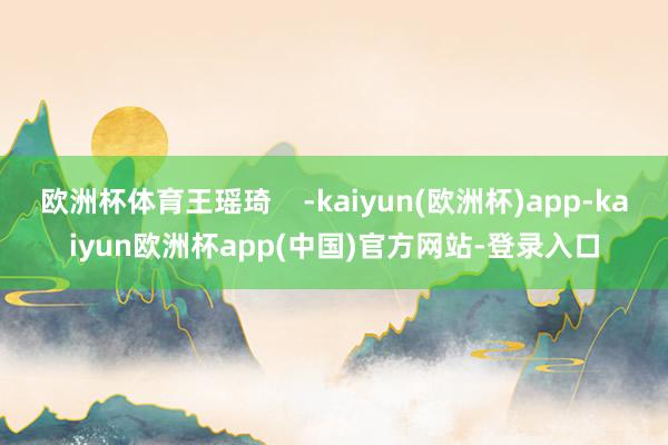 欧洲杯体育王瑶琦    -kaiyun(欧洲杯)app-kaiyun欧洲杯app(中国)官方网站-登录入口