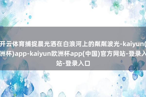 开云体育捕捉晨光洒在白浪河上的粼粼波光-kaiyun(欧洲杯)app-kaiyun欧洲杯app(中国)官方网站-登录入口