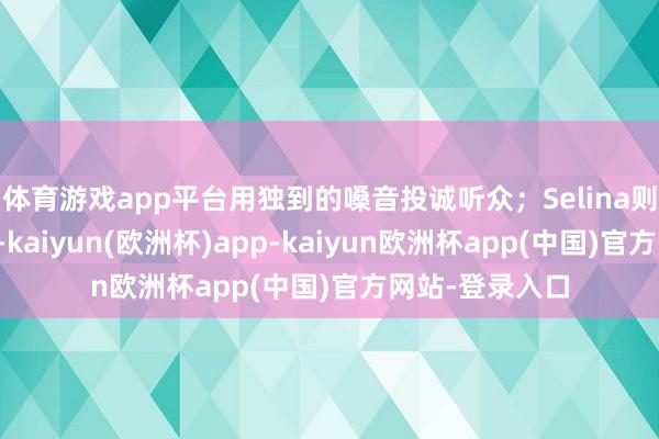 体育游戏app平台用独到的嗓音投诚听众；Selina则享受家庭生存-kaiyun(欧洲杯)app-kaiyun欧洲杯app(中国)官方网站-登录入口