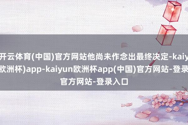 开云体育(中国)官方网站他尚未作念出最终决定-kaiyun(欧洲杯)app-kaiyun欧洲杯app(中国)官方网站-登录入口