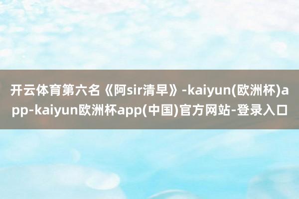 开云体育第六名《阿sir清早》-kaiyun(欧洲杯)app-kaiyun欧洲杯app(中国)官方网站-登录入口
