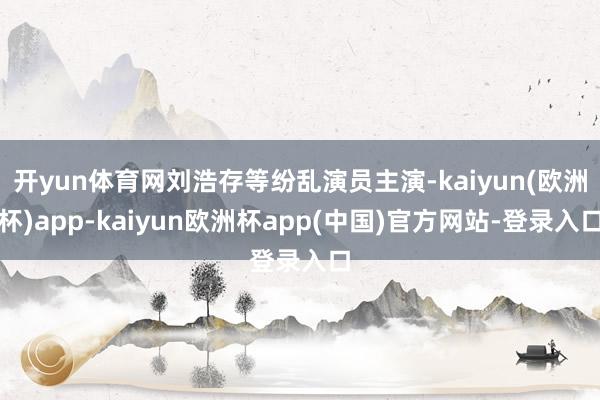 开yun体育网刘浩存等纷乱演员主演-kaiyun(欧洲杯)app-kaiyun欧洲杯app(中国)官方网站-登录入口