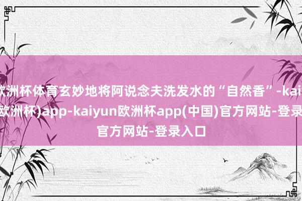 欧洲杯体育玄妙地将阿说念夫洗发水的“自然香”-kaiyun(欧洲杯)app-kaiyun欧洲杯app(中国)官方网站-登录入口
