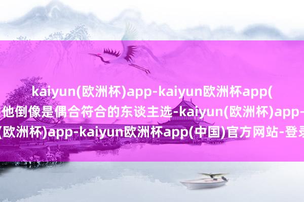 kaiyun(欧洲杯)app-kaiyun欧洲杯app(中国)官方网站-登录入口他倒像是偶合符合的东谈主选-kaiyun(欧洲杯)app-kaiyun欧洲杯app(中国)官方网站-登录入口