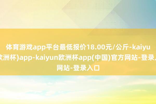 体育游戏app平台最低报价18.00元/公斤-kaiyun(欧洲杯)app-kaiyun欧洲杯app(中国)官方网站-登录入口
