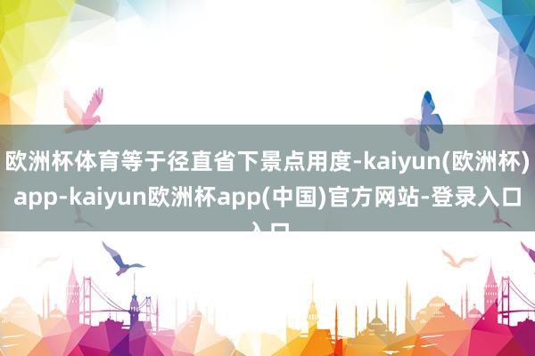 欧洲杯体育等于径直省下景点用度-kaiyun(欧洲杯)app-kaiyun欧洲杯app(中国)官方网站-登录入口
