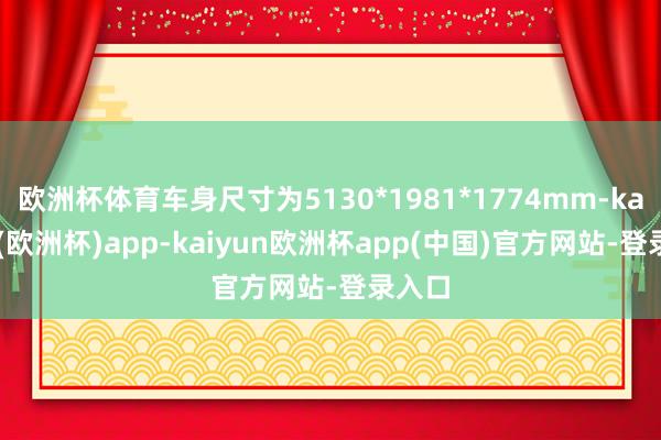 欧洲杯体育车身尺寸为5130*1981*1774mm-kaiyun(欧洲杯)app-kaiyun欧洲杯app(中国)官方网站-登录入口