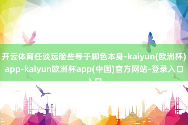 开云体育任谈远险些等于脚色本身-kaiyun(欧洲杯)app-kaiyun欧洲杯app(中国)官方网站-登录入口