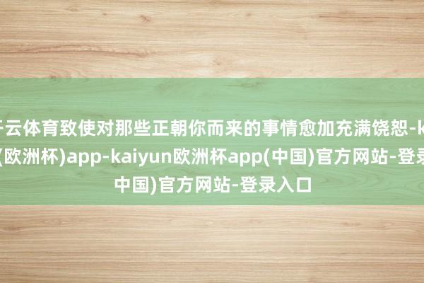 开云体育致使对那些正朝你而来的事情愈加充满饶恕-kaiyun(欧洲杯)app-kaiyun欧洲杯app(中国)官方网站-登录入口