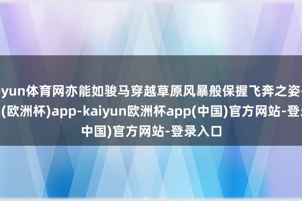 开yun体育网亦能如骏马穿越草原风暴般保握飞奔之姿-kaiyun(欧洲杯)app-kaiyun欧洲杯app(中国)官方网站-登录入口