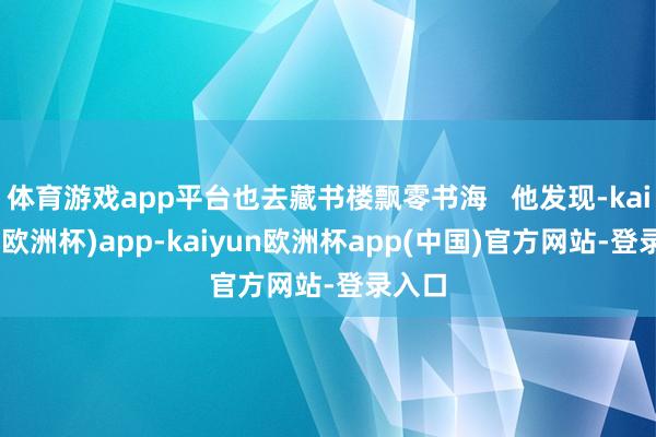 体育游戏app平台也去藏书楼飘零书海   他发现-kaiyun(欧洲杯)app-kaiyun欧洲杯app(中国)官方网站-登录入口